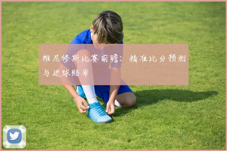 维尼修斯比赛前瞻：精准比分预测与进球赔率