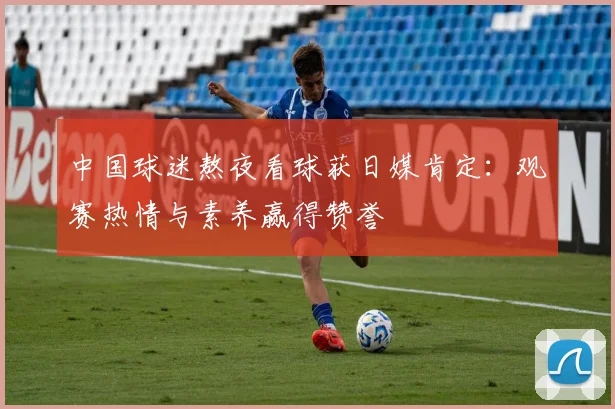 中国球迷熬夜看球获日媒肯定:观赛热情与素养赢得赞誉