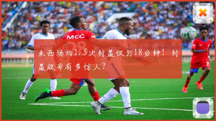 米西场均1.5次封盖仅打18分钟！封盖效率有多惊人？