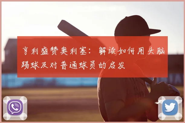 亨利盛赞奥利塞：解读如何用头脑踢球及对普通球员的启发