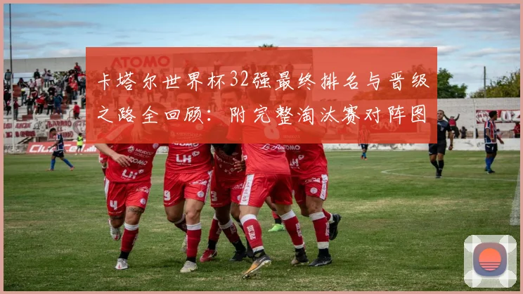 卡塔尔世界杯32强最终排名与晋级之路全回顾：附完整淘汰赛对阵图及热门球队深度解析