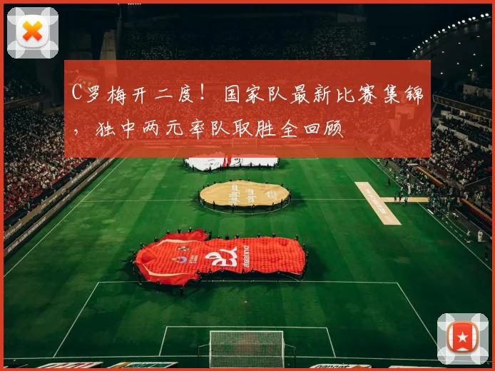 C罗梅开二度！国家队最新比赛集锦，独中两元率队取胜全回顾