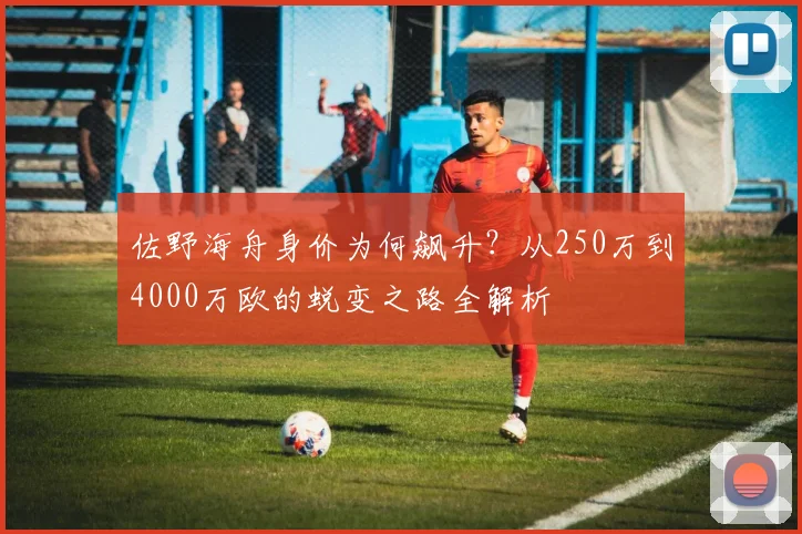 佐野海舟身价为何飙升?从250万到4000万欧的蜕变之路全解析