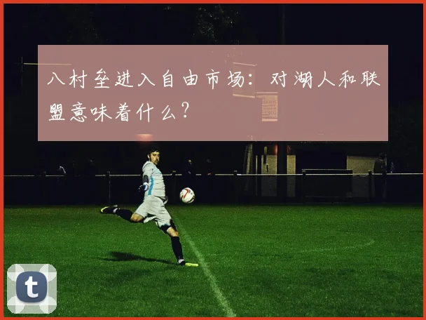 八村垒进入自由市场:对湖人和联盟意味着什么?