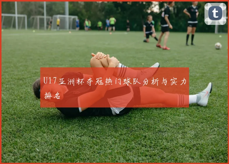 U17亚洲杯夺冠热门球队分析与实力排名