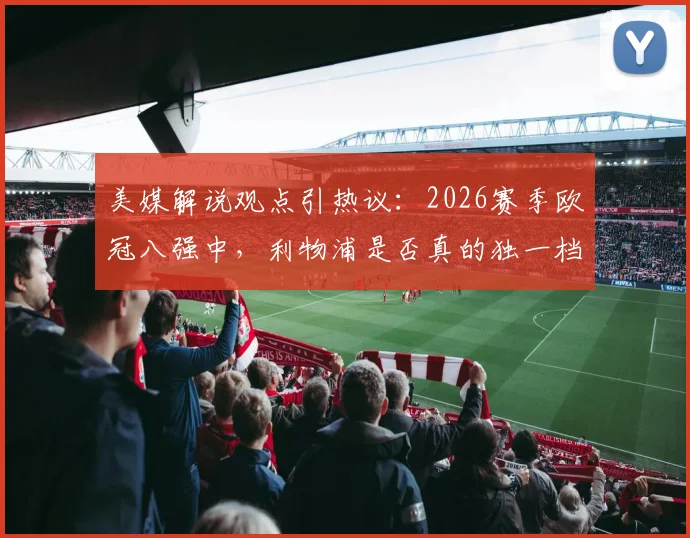 美媒解说观点引热议：2026赛季欧冠八强中，利物浦是否真的独一档？深度对比实力差距