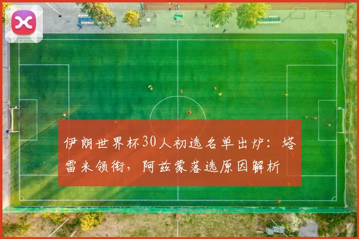 伊朗世界杯30人初选名单出炉:塔雷米领衔,阿兹蒙落选原因解析