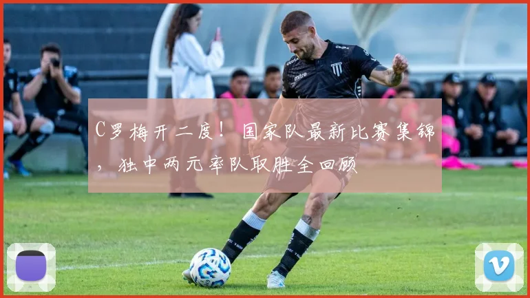 C罗梅开二度！国家队最新比赛集锦，独中两元率队取胜全回顾