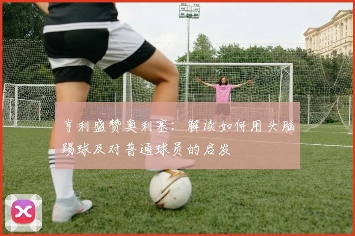亨利盛赞奥利塞:解读如何用头脑踢球及对普通球员的启发