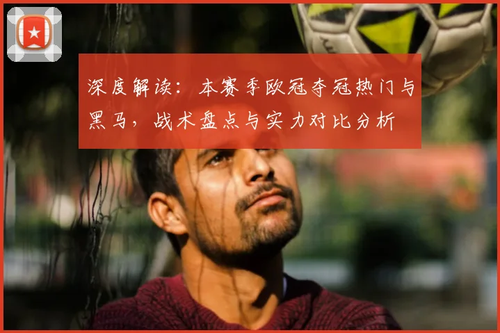 深度解读:本赛季欧冠夺冠热门与黑马,战术盘点与实力对比分析
