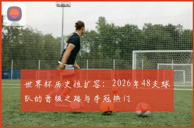 世界杯历史性扩容：2026年48支球队的晋级之路与夺冠热门