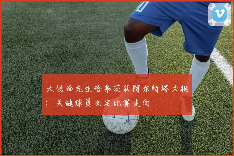大场面先生哈弗茨获阿尔特塔力挺:关键球员决定比赛走向