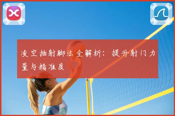 凌空抽射脚法全解析:提升射门力量与精准度