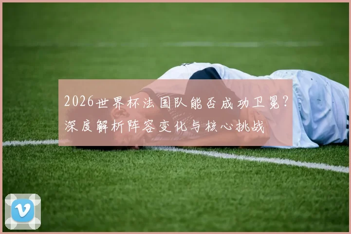 2026世界杯法国队能否成功卫冕？深度解析阵容变化与核心挑战