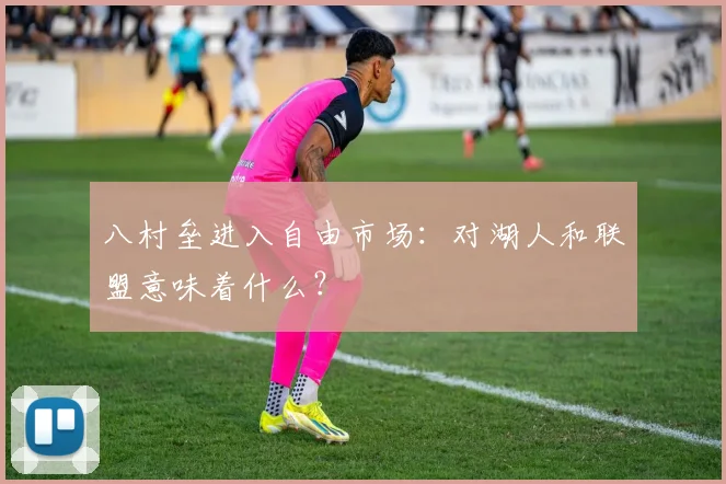 八村垒进入自由市场:对湖人和联盟意味着什么?