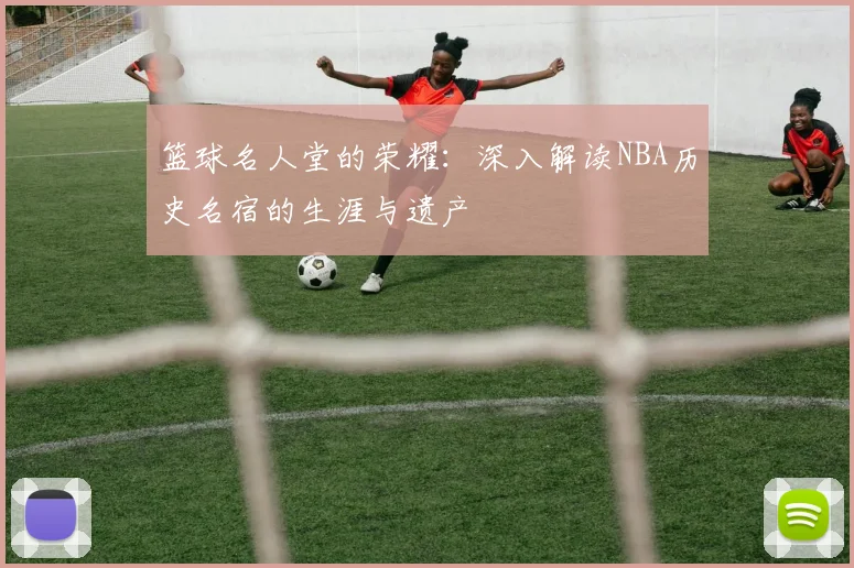 篮球名人堂的荣耀:深入解读NBA历史名宿的生涯与遗产