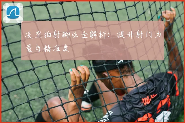 凌空抽射脚法全解析：提升射门力量与精准度