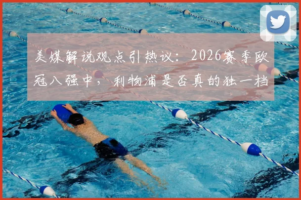 美媒解说观点引热议：2026赛季欧冠八强中，利物浦是否真的独一档？深度对比实力差距