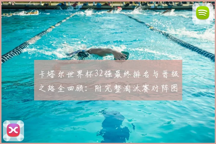 卡塔尔世界杯32强最终排名与晋级之路全回顾:附完整淘汰赛对阵图及热门球队深度解析